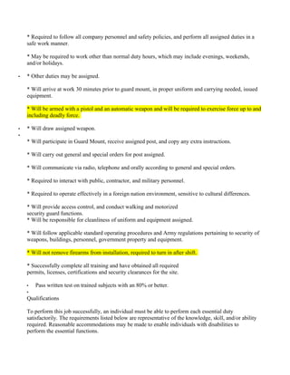 * Required to follow all company personnel and safety policies, and perform all assigned duties in a
    safe work manner.

    * May be required to work other than normal duty hours, which may include evenings, weekends,
    and/or holidays.

•   * Other duties may be assigned.

    * Will arrive at work 30 minutes prior to guard mount, in proper uniform and carrying needed, issued
    equipment.

    * Will be armed with a pistol and an automatic weapon and will be required to exercise force up to and
    including deadly force.

•   * Will draw assigned weapon.
•
    * Will participate in Guard Mount, receive assigned post, and copy any extra instructions.

    * Will carry out general and special orders for post assigned.

    * Will communicate via radio, telephone and orally according to general and special orders.

    * Required to interact with public, contractor, and military personnel.

    * Required to operate effectively in a foreign nation environment, sensitive to cultural differences.

    * Will provide access control, and conduct walking and motorized
    security guard functions.
    * Will be responsible for cleanliness of uniform and equipment assigned.

    * Will follow applicable standard operating procedures and Army regulations pertaining to security of
    weapons, buildings, personnel, government property and equipment.

    * Will not remove firearms from installation, required to turn in after shift.

    * Successfully complete all training and have obtained all required
    permits, licenses, certifications and security clearances for the site.

    •   Pass written test on trained subjects with an 80% or better.
    •
    Qualifications

    To perform this job successfully, an individual must be able to perform each essential duty
    satisfactorily. The requirements listed below are representative of the knowledge, skill, and/or ability
    required. Reasonable accommodations may be made to enable individuals with disabilities to
    perform the essential functions.
 