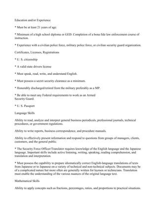 Education and/or Experience

* Must be at least 21 years of age.

* Minimum of a high school diploma or GED. Completion of a bona fide law enforcement course of
instruction.

* Experience with a civilian police force, military police force, or civilian security guard organization.

Certificates, Licenses, Registrations

* U. S. citizenship

* A valid state drivers license

* Must speak, read, write, and understand English.

* Must possess a secret security clearance as a minimum.

* Honorably discharged/retired from the military preferably as a MP.

* Be able to meet any Federal requirements to work as an Armed
Security Guard.

* U. S. Passport

Language Skills

Ability to read, analyze and interpret general business periodicals, professional journals, technical
procedures, or government regulations.

Ability to write reports, business correspondence, and procedure manuals.

Ability to effectively present information and respond to questions from groups of managers, clients,
customers, and the general public.

* The Security Force Officer/Translator requires knowledge of the English language and the Japanese
language. Important skills include active listening, writing, speaking, reading comprehension, and
translation and interpretation.

* Must possess the capability to prepare idiomatically correct English-language translations of texts
from Japanese or to Japanese on a variety of technical and non-technical subjects. Documents may be
of a complicated nature but more often are generally written for laymen or technicians. Translation
must enable the understanding of the various nuances of the original language text.

Mathematical Skills

Ability to apply concepts such as fractions, percentages, ratios, and proportions to practical situations.
 