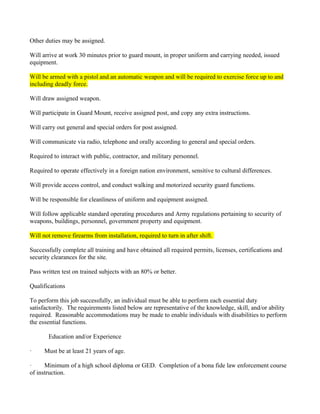 Other duties may be assigned.

Will arrive at work 30 minutes prior to guard mount, in proper uniform and carrying needed, issued
equipment.

Will be armed with a pistol and an automatic weapon and will be required to exercise force up to and
including deadly force.

Will draw assigned weapon.

Will participate in Guard Mount, receive assigned post, and copy any extra instructions.

Will carry out general and special orders for post assigned.

Will communicate via radio, telephone and orally according to general and special orders.

Required to interact with public, contractor, and military personnel.

Required to operate effectively in a foreign nation environment, sensitive to cultural differences.

Will provide access control, and conduct walking and motorized security guard functions.

Will be responsible for cleanliness of uniform and equipment assigned.

Will follow applicable standard operating procedures and Army regulations pertaining to security of
weapons, buildings, personnel, government property and equipment.

Will not remove firearms from installation, required to turn in after shift.

Successfully complete all training and have obtained all required permits, licenses, certifications and
security clearances for the site.

Pass written test on trained subjects with an 80% or better.

Qualifications

To perform this job successfully, an individual must be able to perform each essential duty
satisfactorily. The requirements listed below are representative of the knowledge, skill, and/or ability
required. Reasonable accommodations may be made to enable individuals with disabilities to perform
the essential functions.

       Education and/or Experience

·     Must be at least 21 years of age.

·     Minimum of a high school diploma or GED. Completion of a bona fide law enforcement course
of instruction.
 