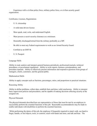 ·    Experience with a civilian police force, military police force, or civilian security guard
organization.


Certificates, Licenses, Registrations

·     U. S. citizenship

·     A valid state drivers license

·     Must speak, read, write, and understand English.

·     Must possess a secret security clearance as a minimum.

·     Honorably discharged/retired from the military preferably as a MP.

·     Be able to meet any Federal requirements to work as an Armed Security Guard.

·     Certified as an EMT-B.

·     U. S. Passport


Language Skills

Ability to read, analyze and interpret general business periodicals, professional journals, technical
procedures, or government regulations. Ability to write reports, business correspondence, and
procedure manuals. Ability to effectively present information and respond to questions from groups of
managers, clients, customers, and the general public.

Mathematical Skills

Ability to apply concepts such as fractions, percentages, ratios, and proportions to practical situations.

Reasoning Ability

Ability to define problems, collect data, establish facts and draw valid conclusions. Ability to interpret
basic supervision policies and procedures, and be capable of making decisions affecting security at the
assigned site.

Physical Demands

The physical demands described here are representative of those that must be met by an employee to
successfully perform the essential functions of this job. Reasonable accommodations may be made to
enable individuals with disabilities to perform the essential functions.

 While performing the duties of this job, the employee if frequently required to stand; walk, use hand to
finger, handle, or feel objects, tools, or controls; reach with hands and arms; and talk and hear. The
 