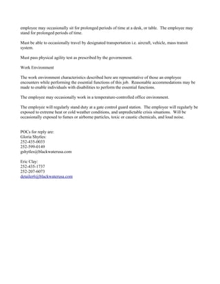 employee may occasionally sit for prolonged periods of time at a desk, or table. The employee may
stand for prolonged periods of time.

Must be able to occasionally travel by designated transportation i.e. aircraft, vehicle, mass transit
system.

Must pass physical agility test as prescribed by the governement.

Work Environment

The work environment characteristics described here are representative of those an employee
encounters while performing the essential functions of this job. Reasonable accommodations may be
made to enable individuals with disabilities to perform the essential functions.

The employee may occasionally work in a temperature-controlled office environment.

The employee will regularly stand duty at a gate control guard station. The employee will regularly be
exposed to extreme heat or cold weather conditions, and unpredictable crisis situations. Will be
occasionally exposed to fumes or airborne particles, toxic or caustic chemicals, and loud noise.


POCs for reply are:
Gloria Shytles:
252-435-0033
252-599-0149
gshytles@blackwaterusa.com

Eric Clay:
252-435-1737
252-207-6073
detailer6@blackwaterusa.com
 