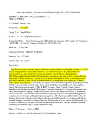 http://www.fbodaily.com/archive/2005/04-April/21-Apr-2005/FBO-00791435.htm

FBO DAILY ISSUE OF APRIL 21, 2005 FBO #1242
SPECIAL NOTICE

A -- MDASN Industry Day

Notice Date    4/19/2005

Notice Type    Special Notice

NAICS     541330 — Engineering Services

Contracting Office Other Defense Agencies, Missile Defense Agency, MDA Deputy for Contracting
(MDA/CT), 7100 Defense Pentagon, Washington, DC, 20301-7100

ZIP Code 20301-7100

Solicitation Number    HQ0006-05MDASN

Response Due     5/2/2005

Archive Date    5/17/2005

Description

   The Missile Defense Agency's Sensors Directorate plans to hold an Industry Day on May 24, 2005 to
discuss its requirements for an Adjunct Sensor. The primary mission of the Adjunct Sensor is
discrimination and tracking of Inter-Continental Ballistic Missile/Medium Range Ballistic
Missile/Intermediate Range Ballistic Missile threats. Accordingly, the radar will be co-located with a
land-based, X-Band phased array radar which will acquire and handover tracks to the adjunct sensor,
which will continue to track threats. Adjunct sensors will be required to be trainable and to observe
threat objects up to 2500km. Additionally, the adjunct sensor must be transportable. Participation in the
Industry Day will be by invitation only. If you would like to be considered for an invitation, please
submit the following information by May 2, 2005: Company Name Point-of-Contact Address
Telephone Number Fax Number E-Mail Address Capability Statement ? Consisting of not more than 3
pages addressing the company's past performance on similar scale projects and ability to manage to
cost and schedule. The contractor must demonstrate its ability to execute development and operations
in a classified environment and support system integration with other sensors of the Ballistic Missile
Defense System, as well as show that it has used mature technologies and a low risk approach due to
schedule and cost constraints in the past. Note that this announcement is a request for information. It is
not a solicitation notice, nor does it commit the Government to award a contract. The Government is
conducting this Industry Day to receive information only.

Place of Performance     Address: TBD

Record   SN00791435-W 20050421/050419212722 (fbodaily.com)
 