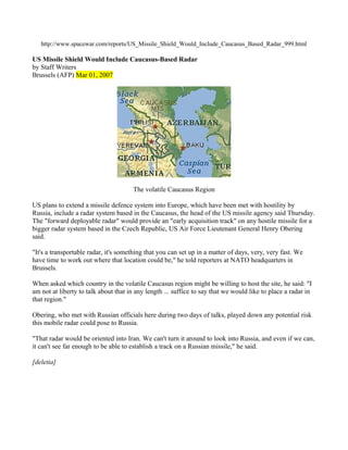 http://www.spacewar.com/reports/US_Missile_Shield_Would_Include_Caucasus_Based_Radar_999.html

US Missile Shield Would Include Caucasus-Based Radar
by Staff Writers
Brussels (AFP) Mar 01, 2007




                                      The volatile Caucasus Region

US plans to extend a missile defence system into Europe, which have been met with hostility by
Russia, include a radar system based in the Caucasus, the head of the US missile agency said Thursday.
The "forward deployable radar" would provide an "early acquisition track" on any hostile missile for a
bigger radar system based in the Czech Republic, US Air Force Lieutenant General Henry Obering
said.

"It's a transportable radar, it's something that you can set up in a matter of days, very, very fast. We
have time to work out where that location could be," he told reporters at NATO headquarters in
Brussels.

When asked which country in the volatile Caucasus region might be willing to host the site, he said: "I
am not at liberty to talk about that in any length ... suffice to say that we would like to place a radar in
that region."

Obering, who met with Russian officials here during two days of talks, played down any potential risk
this mobile radar could pose to Russia.

"That radar would be oriented into Iran. We can't turn it around to look into Russia, and even if we can,
it can't see far enough to be able to establish a track on a Russian missile," he said.

[deletia]
 