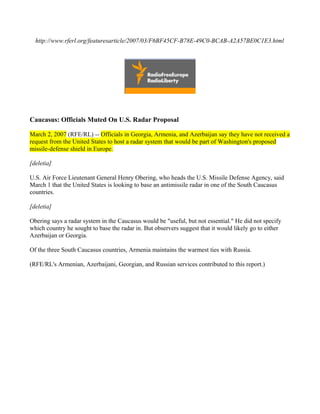 http://www.rferl.org/featuresarticle/2007/03/F6BF45CF-B78E-49C0-BCAB-A2A57BE0C1E3.html




Caucasus: Officials Muted On U.S. Radar Proposal

March 2, 2007 (RFE/RL) -- Officials in Georgia, Armenia, and Azerbaijan say they have not received a
request from the United States to host a radar system that would be part of Washington's proposed
missile-defense shield in Europe.

[deletia]

U.S. Air Force Lieutenant General Henry Obering, who heads the U.S. Missile Defense Agency, said
March 1 that the United States is looking to base an antimissile radar in one of the South Caucasus
countries.

[deletia]

Obering says a radar system in the Caucasus would be "useful, but not essential." He did not specify
which country he sought to base the radar in. But observers suggest that it would likely go to either
Azerbaijan or Georgia.

Of the three South Caucasus countries, Armenia maintains the warmest ties with Russia.

(RFE/RL's Armenian, Azerbaijani, Georgian, and Russian services contributed to this report.)
 