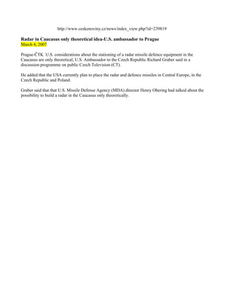 http://www.ceskenoviny.cz/news/index_view.php?id=239819

Radar in Caucasus only theoretical idea-U.S. ambassador to Prague
March 4, 2007

Prague-ČTK U.S. considerations about the stationing of a radar missile defence equipment in the
Caucasus are only theoretical, U.S. Ambassador to the Czech Republic Richard Graber said in a
discussion programme on public Czech Television (CT).

He added that the USA currently plan to place the radar and defence missiles in Central Europe, in the
Czech Republic and Poland.

Graber said that that U.S. Missile Defense Agency (MDA) director Henry Obering had talked about the
possibility to build a radar in the Caucasus only theoretically.
 