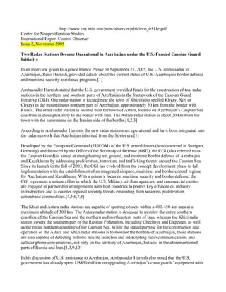 http://www.cns.miis.edu/pubs/observer/pdfs/ieco_0511e.pdf
Center for Nonproliferation Studies
International Export Control Observer
Issue 2, November 2005

Two Radar Stations Become Operational in Azerbaijan under the U.S.-Funded Caspian Guard
Initiative

In an interview given to Agence France Presse on September 21, 2005, the U.S. ambassador to
Azerbaijan, Reno Harnish, provided details about the current status of U.S.-Azerbaijani border defense
and maritime security assistance programs.[1]

Ambassador Harnish stated that the U.S. government provided funds for the construction of two radar
stations in the northern and southern parts of Azerbaijan in the framework of the Caspian Guard
Initiative (CGI). One radar station is located near the town of Khizi (also spelled Khyzy, Xizi or
Chyzy) in the mountainous northern part of Azerbaijan, approximately 50 km from the border with
Russia. The other radar station is located near the town of Astara, located on Azerbaijan’s Caspian Sea
coastline in close proximity to the border with Iran. The Astara radar station is about 20 km from the
town with the same name on the Iranian side of the border.[1,2,3]

According to Ambassador Harnish, the new radar stations are operational and have been integrated into
the radar network that Azerbaijan inherited from the Soviet era.[1]

Developed by the European Command (EUCOM) of the U.S. armed forces (headquartered in Stuttgart,
Germany) and financed by the Office of the Secretary of Defense (OSD), the CGI (also referred to as
the Caspian Guard) is aimed at strengthening air, ground, and maritime border defense of Azerbaijan
and Kazakhstan by addressing proliferation, terrorism, and trafficking threats around the Caspian Sea.
Since its launch in the fall of 2003, the CGI has evolved from the concept development phase to full
implementation with the establishment of an integrated airspace, maritime, and border control regime
for Azerbaijan and Kazakhstan. With a primary focus on maritime security and border defense, the
CGI represents a unique effort in which the U.S. Military, civilian agencies, and commercial entities
are engaged in partnership arrangements with host countries to protect key offshore oil industry
infrastructure and to counter regional security threats emanating from weapons proliferation,
contraband commodities.[4,5,6,7,8]

The Khizi and Astara radar stations are capable of spotting objects within a 400-450-km area at a
maximum altitude of 300 km. The Astara radar station is designed to monitor the entire southern
coastline of the Caspian Sea and the northern and northeastern parts of Iran, whereas the Khizi radar
station covers the southern part of the Russian Federation, including Chechnya and Dagestan, as well
as the entire northern coastline of the Caspian Sea. While the stated purpose for the construction and
operation of the Astara and Khizi radar stations is to monitor the borders of Azerbaijan, these stations
are also capable of detecting ballistic missile launches and intercepting radio communications and
cellular phone conversations, not only on the territory of Azerbaijan, but also in the aforementioned
parts of Russia and Iran.[1,3,9,10]

In his discussion of U.S. assistance to Azerbaijan, Ambassador Harnish also noted that the U.S.
government has already spent US$30 million on upgrading Azerbaijan’s coast guards’ equipment with
 