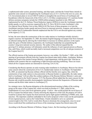 a sophisticated radar system, personnel training, and ship repair, and that the United States intends to
spend the same amount on strengthening the Azerbaijani navy.[1,9,11,12] Over the next six years, the
U.S. Government plans to invest US$135 million to strengthen the naval forces of Azerbaijan and
Kazakhstan within the framework of the CGI.[1,4,9,11,12] Other complementary U.S. maritime border
defense assistance programs include the US$20-million program launched in July 2004 and
implemented by the U.S. Defense Threat Reduction Agency (DTRA) to train the Azerbaijani maritime
border guards, as well as exercises organized by the U.S. Navy SEALS to train Azerbaijan’s elite
41st Special Naval Warfare Unit in June 2004.[4,10] The focus of these programs is to train the
Azerbaijani maritime border guards and naval forces to intercept terrorists, weapons, and narcotics on
the Caspian Sea.[5] Ambassador Harnish emphasized that the CGI is not directed against any country
in the region.[1,11,12]

In Iran, the news about the construction of the two radar stations in Azerbaijan initially elicited a
negative reaction. On September 25, 2005, the Iranian English-language newspaper Iran News featured
an editorial stating that by allowing the United States to increase its military presence in the region
under the guise of border defense cooperation, the Azerbaijani leadership was jeopardizing the
country’s long-term national security interests. The author of the editorial argued that the
growing U.S. military presence will ultimately curtail the influence of such regional powers as Russia,
Iran, and China, which would inevitably lead to increased competition over the oil and gas resources of
the Caspian Sea.[13]

The official reaction of the Iranian government, however, was milder. On October 7, 2005, at the 18th
meeting of government officials from the Caspian Sea littoral states held in Baku, Azerbaijan, Mohsen
Baharvend, head of the Iranian Foreign Ministry’s legal department, told the press that “Iran has no
problem with countries that are cooperating to fight terrorism and drug trafficking. These are issues
which all five Caspian nations are interested in resolving.”[14,15,16]

Considering that Russia operates an early-warning radar installation in Azerbaijan, Moscow has shown
some concern about the construction of two U.S.-funded radar stations in Azerbaijan. On September
26, 2005, an unnamed top Russian military official told the Interfax news agency that, while the
construction of any radar station in close proximity to Russian borders is undesirable, the radar station
built in Azerbaijan “will not affect the combat readiness of the Russian Defense Ministry’s units and
subunits deployed in the North Caucasus.”[17] The Russian official added that the main concern for the
Russian side would be possible electromagnetic interference between the frequencies of Russian radar
stations and the Khizi radar station in Azerbaijan.[17]

In a strategic move, the Russian delegation at the aforementioned meeting in Baku of the working
group on the status of the Caspian Sea, which was held on October 6-7, 2005, called for the
establishment of a new joint naval operations group—CasFor—that would include the naval forces of
all five Caspian Sea littoral states. Closely mirroring the objectives of the CGI, the purpose of CasFor
would be to protect the Caspian Sea from terrorism and to fight against trafficking in WMD, arms, and
narcotics. The important condition embedded in the CasFor proposal is that it rules out the participation
of non-regional powers, such as the United States. Clearly intended to serve as a potential
counterweight to the CGI, CasFor would allow Russia to dominate this arrangement, since its naval
forces would dwarf the combined naval forces of the remaining Caspian Sea littoral states.[18]

According to the Russian Minister of Defense, Sergey Ivanov, the first meeting of government
 