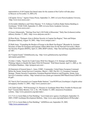 representatives of all Caspian Sea littoral states for the creation of the CasFor will take place
in Moscow on November 14, 2005.[19]

[1]Caspian: Envoy,” Agence France Presse, September 21, 2005; in Lexis-NexisAcademic Universe,
<http://www.lexis-nexis.com>.

[2] Sevindzh Abdullaeva and Viktor Shuman, “U.S. Embassy Confirms Radar Station Building in
Azerbaijan,” ITAR-TASS, September 23, 2005; in Lexis-Nexis Academic Universe,
<http://www.lexis-nexis.com>.

[3] Iason Athanasiadis, “Stirrings Near Iran’s Oil Fields in Khuzestan,” Daily Star (Lebanon) (online
edition), October 17, 2005, <http://www.dailystar.com.lb/>.

[4] Russ Rizzo, “Pentagon Aims to Bolster Security in Caspian Sea Region,” Stars and Stripes
[European Edition], August 10, 2005, <http://www.estripes.com/>.

[5] Beth Jones, “Expanding the Borders of Europe to the Black Sea Region” [Remarks by Assistant
Secretary of State for European and Eurasian Affairs Beth Jones for the Harvard University’s Black
Sea Security Program (BSSP)], April 23, 2004, BSSP website, <http://harvard-bssp.org/publications/?
id=108>.

[6] “Caspian Guard,” GlobalSecurity.org, <http://www.globalsecurity.org/military/
ops/caspian-guard.htm>.

[7] John J. Fialka, “Search for Crude Comes With New Dangers; U.S. Strategic and Diplomatic
Thinking Adjusts to Handle Hot Spots With Oil Potential,” Wall Street Journal, April 11, 2005, p. A4;
in ProQuest Database, <http://proquest.umi.com>.

[8] Statement of General James L. Jones, USMC, Commander, United States European Command
Before the Senate Armed Services Committee, March 1, 2005, Part III, U.S. European Command
Strategy: Theater Security Cooperation, European Regional Initiatives and Programs, Senate Arms
Services Committee website, <http://armed-services.senate.gov/statemnt/2005/March/Jones%2003-01-
05.pdf>.

[9] “Iran Is Not Concerned over Caspian Radar Stations,” AzerNEWS.net [Azerbaijan’s English online
newspaper], October 13, 2005, <http://www.azernews.net/>.

[10] Taleh Ziyadov, “Will Increasing U.S. Presence in Azerbaijan Mean More Trouble for Russia and
Iran?” Eurasia Daily Monitor, Vol. 2, No. 190, October 13, 2005, Jamestown Foundation
website, <http://www.jamestown.org/edm/index>.

[11] “U.S. to Assist Baku in Fleet Building,” AssA-Irada news agency (Azerbaijan), September 22,
2005; UNDP Azerbaijan Development Bulletin, <http://www.unaz.org/undp/bulnews30/fleet.php>.

[12] “U.S. to Assist Baku in Fleet Building,” AZERNews.net, September 29, 2005,
<http://www.azernews.net/>.
 