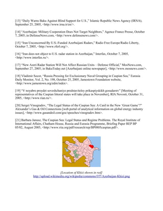 [13] “Daily Warns Baku Against Blind Support for U.S.,” Islamic Republic News Agency (IRNA),
September 25, 2005, <http://www.irna.ir/en/>.

[14] “Azerbaijan: Military Cooperation Does Not Target Neighbors,” Agence France Presse, October
7, 2005; in DefenseNews.com, <http://www.defensenews.com/>.

[15] “Iran Unconcerned By U.S.-Funded Azerbaijani Radars,” Radio Free Europe/Radio Liberty,
October 7, 2005, <http://www.rferl.org/>.

[16] “Iran does not object to U.S. radar station in Azerbaijan,” Interfax, October 7, 2005,
<http://www.interfax.ru/>.

[17] “New Azeri Radar Station Will Not Affect Russian Units – Defense Official,” MosNews.com,
September 27, 2005; in BakuToday.net [Azerbaijani online newspaper], <http://www.mosnews.com/>.

[18] Vladimir Socor, “Russia Pressing for Exclusionary Naval Grouping in Caspian Sea,” Eurasia
Daily Monitor, Vol. 2, No. 198, October 25, 2005, Jamestown Foundation website,
<http://www.jamestown.org/edm/index>.

[19] “V noyabre proydet soveshchaniye predstaviteley prikaspiyskikh gosudarstv” [Meeting of
representatives of the Caspian littoral states will take place in November], RIA Novosti, October 31,
2005, <http://www.rian.ru/>.

[20] Sergei Vinogradov, “The Legal Status of the Caspian Sea: A Card in the New ‘Great Game’?”
Alexander’s Gas & Oil Connections [web portal of analytical information on global energy industry
issues], <http://www.gasandoil.com/goc/speeches/vinogradov.htm>.

[21] Barbara Janusz, The Caspian Sea: Legal Status and Regime Problems. The Royal Institute of
International Affairs, Chatham House, Russia and Eurasia Programme, Briefing Paper REP BP
05/02, August 2005, <http://www.riia.org/pdf/research/rep/BP0805caspian.pdf>.




                                  [Location of Khizi shown in red]
              http://upload.wikimedia.org/wikipedia/commons/f/f7/Azerbaijan-Khizi.png
 