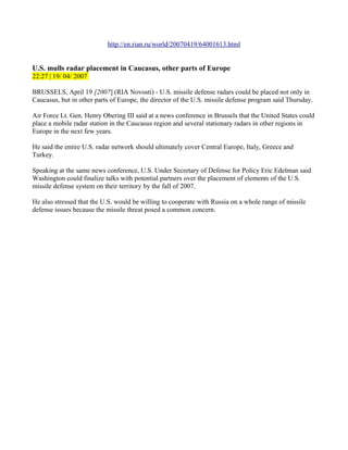 http://en.rian.ru/world/20070419/64001613.html


U.S. mulls radar placement in Caucasus, other parts of Europe
22:27 | 19/ 04/ 2007

BRUSSELS, April 19 [2007] (RIA Novosti) - U.S. missile defense radars could be placed not only in
Caucasus, but in other parts of Europe, the director of the U.S. missile defense program said Thursday.

Air Force Lt. Gen. Henry Obering III said at a news conference in Brussels that the United States could
place a mobile radar station in the Caucasus region and several stationary radars in other regions in
Europe in the next few years.

He said the entire U.S. radar network should ultimately cover Central Europe, Italy, Greece and
Turkey.

Speaking at the same news conference, U.S. Under Secretary of Defense for Policy Eric Edelman said
Washington could finalize talks with potential partners over the placement of elements of the U.S.
missile defense system on their territory by the fall of 2007.

He also stressed that the U.S. would be willing to cooperate with Russia on a whole range of missile
defense issues because the missile threat posed a common concern.
 