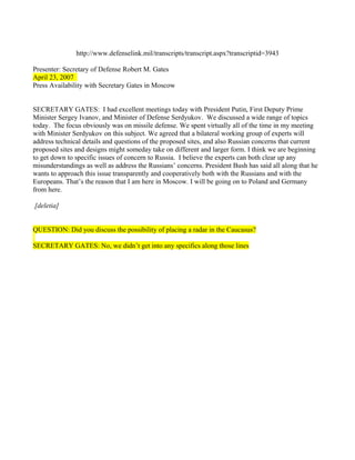 http://www.defenselink.mil/transcripts/transcript.aspx?transcriptid=3943

Presenter: Secretary of Defense Robert M. Gates
April 23, 2007
Press Availability with Secretary Gates in Moscow


SECRETARY GATES: I had excellent meetings today with President Putin, First Deputy Prime
Minister Sergey Ivanov, and Minister of Defense Serdyukov. We discussed a wide range of topics
today. The focus obviously was on missile defense. We spent virtually all of the time in my meeting
with Minister Serdyukov on this subject. We agreed that a bilateral working group of experts will
address technical details and questions of the proposed sites, and also Russian concerns that current
proposed sites and designs might someday take on different and larger form. I think we are beginning
to get down to specific issues of concern to Russia. I believe the experts can both clear up any
misunderstandings as well as address the Russians’ concerns. President Bush has said all along that he
wants to approach this issue transparently and cooperatively both with the Russians and with the
Europeans. That’s the reason that I am here in Moscow. I will be going on to Poland and Germany
from here.

[deletia]


QUESTION: Did you discuss the possibility of placing a radar in the Caucasus?

SECRETARY GATES: No, we didn’t get into any specifics along those lines
 