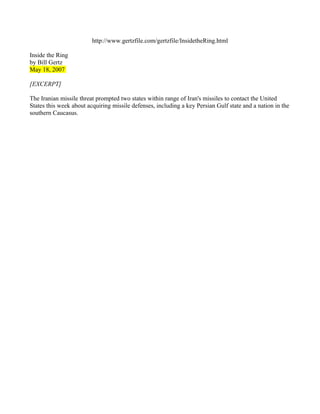 http://www.gertzfile.com/gertzfile/InsidetheRing.html

Inside the Ring
by Bill Gertz
May 18, 2007

[EXCERPT]

The Iranian missile threat prompted two states within range of Iran's missiles to contact the United
States this week about acquiring missile defenses, including a key Persian Gulf state and a nation in the
southern Caucasus.
 