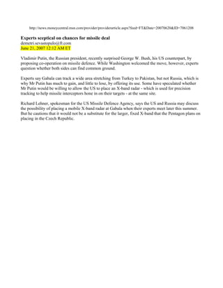 http://news.moneycentral.msn.com/provider/providerarticle.aspx?feed=FT&Date=20070620&ID=7061208

Experts sceptical on chances for missile deal
demetri.sevastopulo@ft.com
June 21, 2007 12:12 AM ET

Vladimir Putin, the Russian president, recently surprised George W. Bush, his US counterpart, by
proposing co-operation on missile defence. While Washington welcomed the move, however, experts
question whether both sides can find common ground.

Experts say Gabala can track a wide area stretching from Turkey to Pakistan, but not Russia, which is
why Mr Putin has much to gain, and little to lose, by offering its use. Some have speculated whether
Mr Putin would be willing to allow the US to place an X-band radar - which is used for precision
tracking to help missile interceptors hone in on their targets - at the same site.

Richard Lehner, spokesman for the US Missile Defence Agency, says the US and Russia may discuss
the possibility of placing a mobile X-band radar at Gabala when their experts meet later this summer.
But he cautions that it would not be a substitute for the larger, fixed X-band that the Pentagon plans on
placing in the Czech Republic.
 