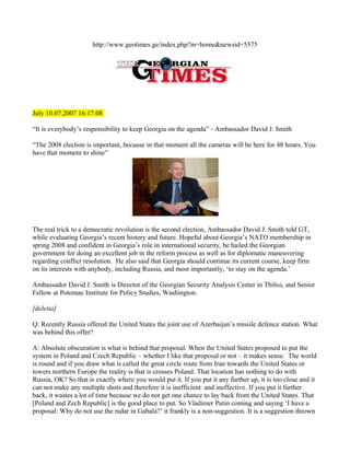 http://www.geotimes.ge/index.php?m=home&newsid=5575




July 10.07.2007 16:17:08

“It is everybody’s responsibility to keep Georgia on the agenda” - Ambassador David J. Smith

“The 2008 election is important, because in that moment all the cameras will be here for 48 hours. You
have that moment to shine”




The real trick to a democratic revolution is the second election, Ambassador David J. Smith told GT,
while evaluating Georgia’s recent history and future. Hopeful about Georgia’s NATO membership in
spring 2008 and confident in Georgia’s role in international security, he hailed the Georgian
government for doing an excellent job in the reform process as well as for diplomatic maneuvering
regarding conflict resolution. He also said that Georgia should continue its current course, keep firm
on its interests with anybody, including Russia, and most importantly, ‘to stay on the agenda.’

Ambassador David J. Smith is Director of the Georgian Security Analysis Center in Tbilisi, and Senior
Fellow at Potomac Institute for Policy Studies, Washington.

[deletia]

Q: Recently Russia offered the United States the joint use of Azerbaijan’s missile defence station. What
was behind this offer?

A: Absolute obscuration is what is behind that proposal. When the United States proposed to put the
system in Poland and Czech Republic – whether I like that proposal or not – it makes sense. The world
is round and if you draw what is called the great circle route from Iran towards the United States or
towers northern Europe the reality is that is crosses Poland. That location has nothing to do with
Russia, OK? So that is exactly where you would put it. If you put it any further up, it is too close and it
can not make any multiple shots and therefore it is inefficient and ineffective. If you put it further
back, it wastes a lot of time because we do not get one chance to lay back from the United States. That
[Poland and Zech Republic] is the good place to put. So Vladimer Putin coming and saying ‘I have a
proposal: Why do not use the radar in Gabala?’ it frankly is a non-suggestion. It is a suggestion thrown
 