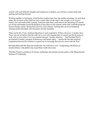 systems with such different strengths and weaknesses in tandem, you will have a much easier time
spotting and tracking missiles.

Working together at Azerbaijan, which borders northwestern Iran, has another advantage. At such short
range, the curvature of the Earth has only a small effect on the radar’s line of sight, so we’d get a
clearer view and much earlier warning. American radar there could observe the launching of a missile
out of Iran and headed toward Washington at least three to four minutes earlier than could the proposed
Eastern Europe system. During these precious extra minutes, tracking data can be accumulated,
intercept points calculated, and interceptor missiles launched.

There can be few, if any, technical objections to such cooperation. Politics, however, is another story.
Those who do not believe that the cold war is over will complain that we cannot trust the Russians to
work with us even when it is in our common interests. Another objection — that President Putin’s
government is hardly a paragon of democracy and human rights — ignores the fact that technical
cooperation between the countries is a good way to encourage Russia to be closer with the West.

President Bush told Mr. Putin last month that “the cold war is over.” Cooperating with Russia on
missile defense is the perfect way to put those words into action.

Theodore Postol is a professor of science, technology and national security policy at the Massachusetts
Institute of Technology.
 