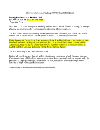 http://www.forbes.com/feeds/ap/2007/07/25/ap3953102.html

Boeing Receives $80M Defense Deal
By DONNA BORAK 07.25.07, 7:08 PM ET
Associated Press

WASHINGTON - The Pentagon on Thursday awarded an $80 million contract to Boeing Co. to begin
planning and construction for two European-based missile defense complexes.

The deal follows an announcement by the Bush administration earlier this year to build two missile
defense sites in Poland and the Czech Republic to protect U.S. and European interests.

Under the contract, Boeing (nyse: BA - news - people ) will build and deliver 10 interceptors to a site
in Poland, and move one larger fixed-radar from the U.S. Marshall Islands to the Czech Republic.
Additionally, there will be one smaller transportable radar that will moved to various locations as
needed, said Rick Lehner, a spokesman for the Missile Defense Agency.

The deal is worth up to $3.5 billion through 2013.

Boeing will be able to move forward with its planning and construction at both European sites once
Congress approves a $310 million budget request for the European missile defense program under the
president's 2008 proposed budget, said Lehner. For now, the contract provides Boeing with the
authority to begin planning and construction.

A spokesman for Boeing could not immediately comment.
 