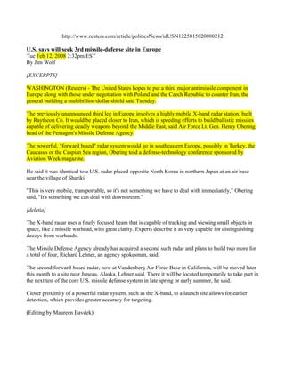 http://www.reuters.com/article/politicsNews/idUSN1225015020080212

U.S. says will seek 3rd missile-defense site in Europe
Tue Feb 12, 2008 2:32pm EST
By Jim Wolf

[EXCERPTS]

WASHINGTON (Reuters) - The United States hopes to put a third major antimissile component in
Europe along with those under negotiation with Poland and the Czech Republic to counter Iran, the
general building a multibillion-dollar shield said Tuesday.

The previously unannounced third leg in Europe involves a highly mobile X-band radar station, built
by Raytheon Co. It would be placed closer to Iran, which is speeding efforts to build ballistic missiles
capable of delivering deadly weapons beyond the Middle East, said Air Force Lt. Gen. Henry Obering,
head of the Pentagon's Missile Defense Agency.

The powerful, "forward based" radar system would go in southeastern Europe, possibly in Turkey, the
Caucasus or the Caspian Sea region, Obering told a defense-technology conference sponsored by
Aviation Week magazine.

He said it was identical to a U.S. radar placed opposite North Korea in northern Japan at an air base
near the village of Shariki.

"This is very mobile, transportable, so it's not something we have to deal with immediately," Obering
said, "It's something we can deal with downstream."

[deletia]

The X-band radar uses a finely focused beam that is capable of tracking and viewing small objects in
space, like a missile warhead, with great clarity. Experts describe it as very capable for distinguishing
decoys from warheads.

The Missile Defense Agency already has acquired a second such radar and plans to build two more for
a total of four, Richard Lehner, an agency spokesman, said.

The second forward-based radar, now at Vandenberg Air Force Base in California, will be moved later
this month to a site near Juneau, Alaska, Lehner said. There it will be located temporarily to take part in
the next test of the core U.S. missile defense system in late spring or early summer, he said.

Closer proximity of a powerful radar system, such as the X-band, to a launch site allows for earlier
detection, which provides greater accuracy for targeting.

(Editing by Maureen Bavdek)
 