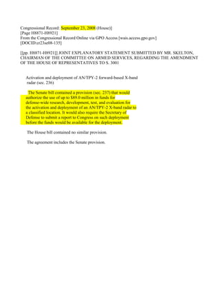Congressional Record: September 23, 2008 (House)]
[Page H8871-H8921]
From the Congressional Record Online via GPO Access [wais.access.gpo.gov]
[DOCID:cr23se08-135]

[[pp. H8871-H8921]] JOINT EXPLANATORY STATEMENT SUBMITTED BY MR. SKELTON,
CHAIRMAN OF THE COMMITTEE ON ARMED SERVICES, REGARDING THE AMENDMENT
OF THE HOUSE OF REPRESENTATIVES TO S. 3001


  Activation and deployment of AN/TPY-2 forward-based X-band
  radar (sec. 236)

   The Senate bill contained a provision (sec. 237) that would
  authorize the use of up to $89.0 million in funds for
  defense-wide research, development, test, and evaluation for
  the activation and deployment of an AN/TPY-2 X-band radar to
  a classified location. It would also require the Secretary of
  Defense to submit a report to Congress on such deployment
  before the funds would be available for the deployment.

   The House bill contained no similar provision.

   The agreement includes the Senate provision.
 