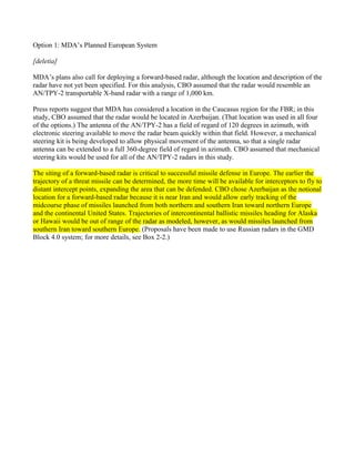 Option 1: MDA’s Planned European System

[deletia]

MDA’s plans also call for deploying a forward-based radar, although the location and description of the
radar have not yet been specified. For this analysis, CBO assumed that the radar would resemble an
AN/TPY-2 transportable X-band radar with a range of 1,000 km.

Press reports suggest that MDA has considered a location in the Caucasus region for the FBR; in this
study, CBO assumed that the radar would be located in Azerbaijan. (That location was used in all four
of the options.) The antenna of the AN/TPY-2 has a field of regard of 120 degrees in azimuth, with
electronic steering available to move the radar beam quickly within that field. However, a mechanical
steering kit is being developed to allow physical movement of the antenna, so that a single radar
antenna can be extended to a full 360-degree field of regard in azimuth. CBO assumed that mechanical
steering kits would be used for all of the AN/TPY-2 radars in this study.

The siting of a forward-based radar is critical to successful missile defense in Europe. The earlier the
trajectory of a threat missile can be determined, the more time will be available for interceptors to fly to
distant intercept points, expanding the area that can be defended. CBO chose Azerbaijan as the notional
location for a forward-based radar because it is near Iran and would allow early tracking of the
midcourse phase of missiles launched from both northern and southern Iran toward northern Europe
and the continental United States. Trajectories of intercontinental ballistic missiles heading for Alaska
or Hawaii would be out of range of the radar as modeled, however, as would missiles launched from
southern Iran toward southern Europe. (Proposals have been made to use Russian radars in the GMD
Block 4.0 system; for more details, see Box 2-2.)
 