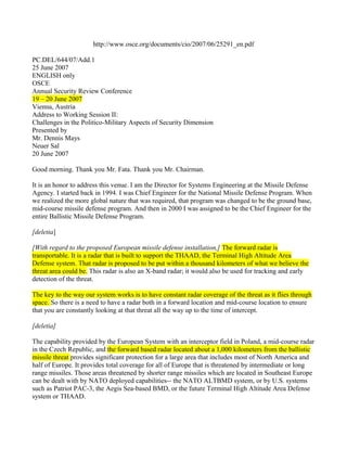 http://www.osce.org/documents/cio/2007/06/25291_en.pdf

PC.DEL/644/07/Add.1
25 June 2007
ENGLISH only
OSCE
Annual Security Review Conference
19 – 20 June 2007
Vienna, Austria
Address to Working Session II:
Challenges in the Politico-Military Aspects of Security Dimension
Presented by
Mr. Dennis Mays
Neuer Sal
20 June 2007

Good morning. Thank you Mr. Fata. Thank you Mr. Chairman.

It is an honor to address this venue. I am the Director for Systems Engineering at the Missile Defense
Agency. I started back in 1994. I was Chief Engineer for the National Missile Defense Program. When
we realized the more global nature that was required, that program was changed to be the ground base,
mid-course missile defense program. And then in 2000 I was assigned to be the Chief Engineer for the
entire Ballistic Missile Defense Program.

[deletia]

[With regard to the proposed European missile defense installation,] The forward radar is
transportable. It is a radar that is built to support the THAAD, the Terminal High Altitude Area
Defense system. That radar is proposed to be put within a thousand kilometers of what we believe the
threat area could be. This radar is also an X-band radar; it would also be used for tracking and early
detection of the threat.

The key to the way our system works is to have constant radar coverage of the threat as it flies through
space. So there is a need to have a radar both in a forward location and mid-course location to ensure
that you are constantly looking at that threat all the way up to the time of intercept.

[deletia]

The capability provided by the European System with an interceptor field in Poland, a mid-course radar
in the Czech Republic, and the forward based radar located about a 1,000 kilometers from the ballistic
missile threat provides significant protection for a large area that includes most of North America and
half of Europe. It provides total coverage for all of Europe that is threatened by intermediate or long
range missiles. Those areas threatened by shorter range missiles which are located in Southeast Europe
can be dealt with by NATO deployed capabilities-- the NATO ALTBMD system, or by U.S. systems
such as Patriot PAC-3, the Aegis Sea-based BMD, or the future Terminal High Altitude Area Defense
system or THAAD.
 