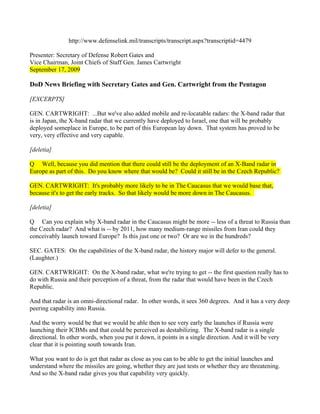 http://www.defenselink.mil/transcripts/transcript.aspx?transcriptid=4479

Presenter: Secretary of Defense Robert Gates and
Vice Chairman, Joint Chiefs of Staff Gen. James Cartwright
September 17, 2009

DoD News Briefing with Secretary Gates and Gen. Cartwright from the Pentagon

[EXCERPTS]

GEN. CARTWRIGHT: ...But we've also added mobile and re-locatable radars: the X-band radar that
is in Japan, the X-band radar that we currently have deployed to Israel, one that will be probably
deployed someplace in Europe, to be part of this European lay down. That system has proved to be
very, very effective and very capable.

[deletia]

Q Well, because you did mention that there could still be the deployment of an X-Band radar in
Europe as part of this. Do you know where that would be? Could it still be in the Czech Republic?

GEN. CARTWRIGHT: It's probably more likely to be in The Caucasus that we would base that,
because it's to get the early tracks. So that likely would be more down in The Caucasus.

[deletia]

Q Can you explain why X-band radar in the Caucasus might be more -- less of a threat to Russia than
the Czech radar? And what is -- by 2011, how many medium-range missiles from Iran could they
conceivably launch toward Europe? Is this just one or two? Or are we in the hundreds?

SEC. GATES: On the capabilities of the X-band radar, the history major will defer to the general.
(Laughter.)

GEN. CARTWRIGHT: On the X-band radar, what we're trying to get -- the first question really has to
do with Russia and their perception of a threat, from the radar that would have been in the Czech
Republic.

And that radar is an omni-directional radar. In other words, it sees 360 degrees. And it has a very deep
peering capability into Russia.

And the worry would be that we would be able then to see very early the launches if Russia were
launching their ICBMs and that could be perceived as destabilizing. The X-band radar is a single
directional. In other words, when you put it down, it points in a single direction. And it will be very
clear that it is pointing south towards Iran.

What you want to do is get that radar as close as you can to be able to get the initial launches and
understand where the missiles are going, whether they are just tests or whether they are threatening.
And so the X-band radar gives you that capability very quickly.
 