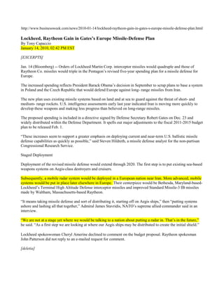http://www.businessweek.com/news/2010-01-14/lockheed-raytheon-gain-in-gates-s-europe-missile-defense-plan.html

Lockheed, Raytheon Gain in Gates’s Europe Missile-Defense Plan
By Tony Capaccio
January 14, 2010, 02:42 PM EST

[EXCERPTS]

Jan. 14 (Bloomberg) -- Orders of Lockheed Martin Corp. interceptor missiles would quadruple and those of
Raytheon Co. missiles would triple in the Pentagon’s revised five-year spending plan for a missile defense for
Europe.

The increased spending reflects President Barack Obama’s decision in September to scrap plans to base a system
in Poland and the Czech Republic that would defend Europe against long- range missiles from Iran.

The new plan uses existing missile systems based on land and at sea to guard against the threat of short- and
medium- range rockets. U.S. intelligence assessments early last year indicated Iran is moving more quickly to
develop these weapons and making less progress than believed on long-range missiles.

The proposed spending is included in a directive signed by Defense Secretary Robert Gates on Dec. 23 and
widely distributed within the Defense Department. It spells out major adjustments to the fiscal 2011-2015 budget
plan to be released Feb. 1.

“These increases seem to support a greater emphasis on deploying current and near-term U.S. ballistic missile
defense capabilities as quickly as possible,” said Steven Hildreth, a missile defense analyst for the non-partisan
Congressional Research Service.

Staged Deployment

Deployment of the revised missile defense would extend through 2020. The first step is to put existing sea-based
weapons systems on Aegis-class destroyers and cruisers.

Subsequently, a mobile radar system would be deployed in a European nation near Iran. More advanced, mobile
systems would be put in place later elsewhere in Europe. Their centerpiece would be Bethesda, Maryland-based-
Lockheed’s Terminal High Altitude Defense interceptor missiles and improved Standard Missile-3 IB missiles
made by Waltham, Massachusetts-based Raytheon.

“It means taking missile defense and sort of distributing it, starting off on Aegis ships,” then “putting systems
ashore and lashing all that together,” Admiral James Stavridis, NATO’s supreme allied commander said in an
interview.

“We are not at a stage yet where we would be talking to a nation about putting a radar in. That’s in the future,”
he said. “As a first step we are looking at where our Aegis ships may be distributed to create the initial shield.”

Lockheed spokeswoman Cheryl Amerine declined to comment on the budget proposal. Raytheon spokesman
John Patterson did not reply to an e-mailed request for comment.

[deletia]
 