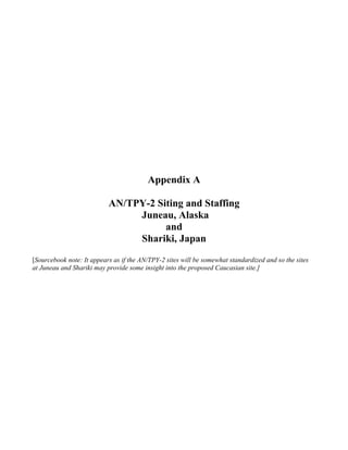 Appendix A

                           AN/TPY-2 Siting and Staffing
                                Juneau, Alaska
                                      and
                                Shariki, Japan
[Sourcebook note: It appears as if the AN/TPY-2 sites will be somewhat standardized and so the sites
at Juneau and Shariki may provide some insight into the proposed Caucasian site.]
 