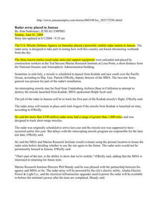 http://www.juneauempire.com/stories/060108/loc_285173550.shtml

Radar array placed in Juneau
By Alan Suderman | JUNEAU EMPIRE
Sunday, June 01, 2008
Story last updated at 6/1/2008 - 9:33 am

The U.S. Missile Defense Agency on Saturday placed a powerful, mobile radar station in Juneau. The
radar array is designed to take part in testing how well this country can knock threatening warheads
from the sky.

The three tractor-trailer-sized radar units and support equipment were unloaded and placed by
construction workers at the Ted Stevens Marine Research Institute at Lena Point, a short distance from
the National Oceanic and Atmospheric Administration building.

Sometime in mid-July, a missile is scheduled to launch from Kodiak and race south over the Pacific
Ocean, according to Maj. Gen. Patrick O'Reilly, deputy director of the MDA. The two-star Army
general was present for part of the radar's installation.

An intercepting missile may be fired from Vandenberg Airforce Base in California to attempt to
destroy the missile launched from Kodiak, MDA spokesman Ralph Scott said.

The job of the radar in Juneau will be to track the first part of the Kodiak missile's flight, O'Reilly said.

The radar array will remain in place until mid-August if the missile from Kodiak is launched on time,
according to O'Reilly.

He said the more than $100 million radar array had a range of greater than 1,800 miles and was
designed to track short-range missiles.

The radar was originally scheduled to arrive last year and the missile test was supposed to have
occurred earlier this year. But delays with the intercepting missile program are responsible for the later
test date, O'Reilly said.

He said the MDA and Marine Research Institute would evaluate using the present location to house the
radar units before deciding whether to use the site again in the future. The radar units would not be
permanently housed in Juneau, O'Reilly said.

"That's part of the test, is the ability to show that we're mobile," O'Reilly said, adding that the MDA is
interested in returning for future tests.

Marine Research Institute Director Phil Mundy said he was pleased with the partnership between his
agency and MDA so far. The radar array will be powered by the city's electric utility, Alaska Electric
Power & Light Co., and the electrical infrastructure upgrades used to power the radar will be available
to bolster the institute's power after the tests are completed, Mundy said.
 