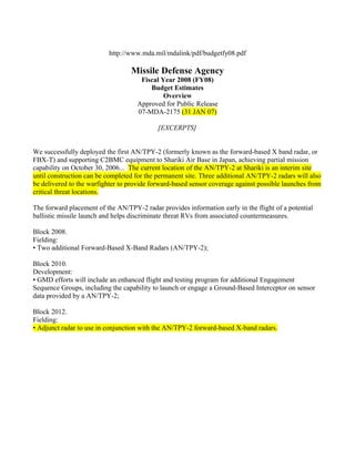 http://www.mda.mil/mdalink/pdf/budgetfy08.pdf

                                  Missile Defense Agency
                                     Fiscal Year 2008 (FY08)
                                        Budget Estimates
                                             Overview
                                    Approved for Public Release
                                    07-MDA-2175 (31 JAN 07)

                                            [EXCERPTS]


We successfully deployed the first AN/TPY-2 (formerly known as the forward-based X band radar, or
FBX-T) and supporting C2BMC equipment to Shariki Air Base in Japan, achieving partial mission
capability on October 30, 2006... The current location of the AN/TPY-2 at Shariki is an interim site
until construction can be completed for the permanent site. Three additional AN/TPY-2 radars will also
be delivered to the warfighter to provide forward-based sensor coverage against possible launches from
critical threat locations.

The forward placement of the AN/TPY-2 radar provides information early in the flight of a potential
ballistic missile launch and helps discriminate threat RVs from associated countermeasures.

Block 2008.
Fielding:
• Two additional Forward-Based X-Band Radars (AN/TPY-2);

Block 2010.
Development:
• GMD efforts will include an enhanced flight and testing program for additional Engagement
Sequence Groups, including the capability to launch or engage a Ground-Based Interceptor on sensor
data provided by a AN/TPY-2;

Block 2012.
Fielding:
• Adjunct radar to use in conjunction with the AN/TPY-2 forward-based X-band radars.
 