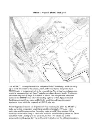 Exhibit 1: Proposed TSMRI Site Layout




The AN/TPY-2 radar system would be transported from Vandenberg Air Force Base by
up to five C-17 aircraft to the Juneau Airport, and would then be transported by an
M1088 tractor or comparable truck to the proposed site. Non-critical support equipment
would be transported by truck from Vandenberg Air Force Base to Seattle, Washington,
and then transported by barge from Seattle to Juneau. The transportation route from
Juneau to the TSMRI would follow the existing highway system. Special material
handling equipment (e.g., cranes and forklifts) would be used to position major
equipment items within the proposed AN/TPY-2 radar site.

Under the proposed action, site preparation would occur in June, 2007; the AN/TPY-2
radar and system components would be set up at the site in July, 2007; and system
calibration would start soon after. Depending on the actual FTG-04 test date, MDA
could operate the radar for up to six months at the site for calibration purposes and for the
actual test event. Leading up to the test event, the AN/TPY-2 radar and system
components would operate daily (up to 1 hour/day) at full power for calibration purposes.
 