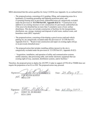 MDA determined that this action qualifies for Army CATEXs (see Appendix A), as outlined below:

      - The proposed actions, consisting of (1) grading, filling, and compacting areas for a
        hardstand, (2) installing grounding and lightning protection poles, and
        (3) pruning/clearing trees in previously undisturbed areas are categorically excluded
        under the provision of: 32 CFR Part 651, Appendix B (C1) - “Construction of an
        addition to an existing structure or new construction of a previously undisturbed site
        if the area to be disturbed has no more than 5 cumulative acres of new surface
        disturbance. This does not include construction of facilities for the transportation,
        distribution, use, storage, treatment and disposal of solid waste, medical waste, and
        hazardous waste (REC required).”

      - The proposed actions, consisting of developing a gravel access road and vehicle
        parking lot, are categorically excluded under the provision of: 32 CFR Part 651,
        Appendix B (C3) – “Road or trail construction and repair on existing rights-ofways
        or on previously disturbed areas.”

      - The proposed action that includes installing utilities (power) to the site is
        categorically excluded under the provision of: 32 CFR Part 651, Appendix B (E2)

      – “Acquisition, installation, and operation of utility and communication systems,
        mobile antennas, data processing cable, and similar electronic equipment that use
        existing right-of-way, easement, distribution systems, and/or facilities.”

Therefore, the proposed action to deploy the AN/TPY-2 radar in support of FTG-04 at TSMRI does not
require the preparation of an EA or EIS. The proposed action may proceed.
 