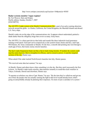 http://www.estripes.com/article.asp?section=104&article=49305

Radar systems monitor 'rogue regimes'
By Teri Weaver, Stars and Stripes
Pacific edition, Sunday, October 7, 2007
[EXCERPTS]

The AN/TPY-2 radar system at the Shariki Communications Site is part of an early-warning detection
network around the globe - in Alaska, California, the United Kingdom, the Marshall Islands and aboard
U.S. Navy ships.

Shariki's radar sits on the edge of the communications site. It appears almost understated, painted a
shade darker than the obligatory beige that covers so many Army bases.

The AN/TPY-2 is a three-part device that looks and sounds like three industrial-sized generators
running at full speed. Each part serves respectively as the system's heart, brains and face, said Capt.
Will Hunter, the Army commander at Shariki. It's the face, a smooth slab pointing due west through a
small gap of trees, that tracks enemy missile launches.

The face's radio frequencies beam out like a fan to track rising missiles. If needed, the system could
read the entire horizon. But to strengthen its efficacy, and to conserve power, it searches targeted
sections of the sky, Hunter says.

When asked if the radar tracked North Korea's launches last July, Hunter pauses.

"We received some data last summer," he says.

At Shariki, Hunter and others know when something is in the sky. But they aren't necessarily the first
to know. As Shariki's radar tracks missiles, data transfers instantly to round-the-clock watchers in
Tokyo, Colorado, Hawaii and elsewhere, Hunter says.

"It operates at echelons way above Capt. Hunter," he says. "By the time they've called me and got me
out of bed, the people who are actually running the fight at that level would already know what's
going on and probably already be planning their responses. I'm more of just a caretaker of a system."
 