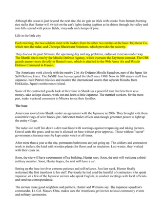 Although the ocean is just beyond the next rise, the air gets so thick with smoke from farmers burning
rice stalks that Hunter will switch on the car's lights during daytime as he drives through the valley and
into hills spread with potato fields, vineyards and clumps of pine.

Life in the little city

Each morning, the two soldiers meet with leaders from the other two entities at the base: Raytheon Co.,
which runs the radar, and Chenega Blackwater Solutions, which provides the security.

They discuss the past 24 hours, the upcoming day and any problems, orders or exercises under way.
The Shariki site is run by the Missile Defense Agency, which oversees the Raytheon contract. The CBS
guards answer more directly to Hunter's unit, which is attached to the 94th Army Air and Missile
Defense Command in Hawaii.

The Americans work closely with the nearby 21st Air Defense Missile Squadron, part of the Japan Air
Self-Defense Force. The JASDF base has occupied the bluff since 1980. Now its 300 airmen staff four
Japanese- built Patriot missiles and monitor the international waters that separate Honshu from
Hokkaido, Japan's northernmost island.

Some of the contracted guards look at their time in Shariki as a peaceful tour that lets them save
money, take college classes, work out and learn a little Japanese. The married workers, for the most
part, make weekend commutes to Misawa to see their families.

The base

Americans moved into Shariki under an agreement with the Japanese in 2006. They brought with them
concentric rings of wire fences, pre- fabricated trailer offices and enough generator power to light up
the entire village.

The radar site itself lies down a dirt road lined with warnings against trespassing and taking pictures.
Gravel coats the grass, and no one is allowed on base without prior approval. Those without "secret"
government clearance must be kept under watch at all times.

After more than a year at the site, permanent bathrooms are just going up. The soldiers and contractors
work in trailers, the kind with wooden planks for floors and no insulation. Last winter, they worked
with their coats on.

Soon, the site will have a permanent office building, Hunter says. Soon, the unit will welcome a third
military member. Soon, Hunter hopes, the unit will have a car.

Setting up the base involves extreme patience and self-reliance. Just last week, Hunter finally
welcomed the first translator to his staff. Previously he had used the handful of contractors who speak
Japanese, or a few of the Japanese airmen who speak English, to conduct meetings with local officials
and send out correspondence.

The airmen make good neighbors and partners, Hunter and Williams say. The Japanese squadron's
commander, Lt. Col. Masaru Ohta, makes sure the Americans get invited to local community events
and military ceremonies.
 