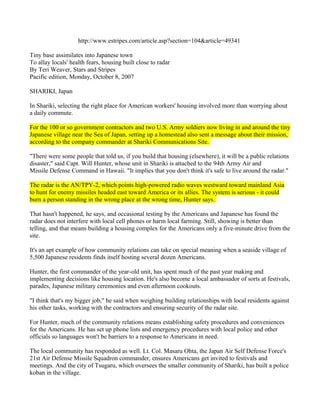 http://www.estripes.com/article.asp?section=104&article=49341

Tiny base assimilates into Japanese town
To allay locals' health fears, housing built close to radar
By Teri Weaver, Stars and Stripes
Pacific edition, Monday, October 8, 2007

SHARIKI, Japan

In Shariki, selecting the right place for American workers' housing involved more than worrying about
a daily commute.

For the 100 or so government contractors and two U.S. Army soldiers now living in and around the tiny
Japanese village near the Sea of Japan, setting up a homestead also sent a message about their mission,
according to the company commander at Shariki Communications Site.

"There were some people that told us, if you build that housing (elsewhere), it will be a public relations
disaster," said Capt. Will Hunter, whose unit in Shariki is attached to the 94th Army Air and
Missile Defense Command in Hawaii. "It implies that you don't think it's safe to live around the radar."

The radar is the AN/TPY-2, which points high-powered radio waves westward toward mainland Asia
to hunt for enemy missiles headed east toward America or its allies. The system is serious - it could
burn a person standing in the wrong place at the wrong time, Hunter says.

That hasn't happened, he says, and occasional testing by the Americans and Japanese has found the
radar does not interfere with local cell phones or harm local farming. Still, showing is better than
telling, and that means building a housing complex for the Americans only a five-minute drive from the
site.

It's an apt example of how community relations can take on special meaning when a seaside village of
5,500 Japanese residents finds itself hosting several dozen Americans.

Hunter, the first commander of the year-old unit, has spent much of the past year making and
implementing decisions like housing location. He's also become a local ambassador of sorts at festivals,
parades, Japanese military ceremonies and even afternoon cookouts.

"I think that's my bigger job," he said when weighing building relationships with local residents against
his other tasks, working with the contractors and ensuring security of the radar site.

For Hunter, much of the community relations means establishing safety procedures and conveniences
for the Americans. He has set up phone lists and emergency procedures with local police and other
officials so languages won't be barriers to a response to Americans in need.

The local community has responded as well. Lt. Col. Masaru Ohta, the Japan Air Self Defense Force's
21st Air Defense Missile Squadron commander, ensures Americans get invited to festivals and
meetings. And the city of Tsugaru, which oversees the smaller community of Shariki, has built a police
koban in the village.
 