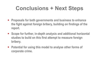 Conclusions + Next Steps 
 Proposals for both governments and business to enhance 
the fight against foreign bribery, building on findings of the 
report. 
 Scope for further, in-depth analysis and additional horizontal 
studies to build on this first attempt to measure foreign 
bribery. 
 Potential for using this model to analyse other forms of 
corporate crime. 
 