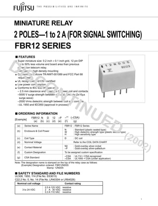(a) Series Name FBR12 : FBR12 Series
(b) Enclosure & Coil Power
N : Standard (plastic sealed type)
W : High dielectric strength type (plastic sealed type)
H : High sensitivity type
(c) Coil Type D : DC coil
(d) Nominal Voltage Refer to the COIL DATA CHART
(e) Contact Material
Nil : Gold-overlay silver-nickel
–P : Gold-overlay silver-palladium
(f) Custom Designation To be assigned custom specification
(g) CSA Standard
–CSA : UL114 + CSA recognized
–CSA : UL1950 + CSA (under application)
Note: The designation name is stamped on the top of the relay case as follows:
(Example) Designation ordered: FBR12ND05
Stamp: 12ND05
■ FEATURES
● Super miniature size: 0.2 inch × 0.1 inch grid, 12 pin DIP
Up to 50% less volume and board area than previous
generation telecom relay.
● Slim type for high density mounting
● Conforms to Bellcore TR-NWT-001089 and FCC Part 68
requirements
● UL recognized and CSA certified
● Low power consumption
● Conforms to IEC 950 (W type only)
– 2.5 mm clearance and creepage between coil and contacts
–5000 V surge strength between coil and contacts (2x10µs
surge wave)
–2000 Vrms dielectric strength between coil and contacts
–UL 1950 and IEC950 (approval in process)
FBR12 N D 12 –P –** (–CSA)
[Example]
(a) (b) (c) (d) (e) (f) (g)
FBR12 SERIES
MINIATURE RELAY
2 POLES—1 to 2A(FOR SIGNAL SWITCHING)
■ ORDERING INFORMATION
1
■ SAFETY STANDARD AND FILE NUMBERS
Nominal coil voltage Contact rating
0.5 A 125 VDC resistive
3 to 24 VDC 2 A 30 VDC resistive
0.3 A 110 VAC resistive
UL508, 1950, 114 (File No. E63615)
C22.2 No. 0, No. 14 (File No. LR40304 or LR64026)
DISCONTINUED
(2002)
 