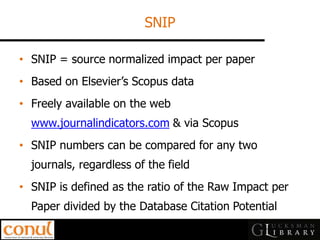 SNIP 
•SNIP = source normalized impact per paper 
•Based on Elsevier’s Scopus data 
•Freely available on the web www.journalindicators.com & via Scopus 
•SNIP numbers can be compared for any two journals, regardless of the field 
•SNIP is defined as the ratio of the Raw Impact per Paper divided by the Database Citation Potential  