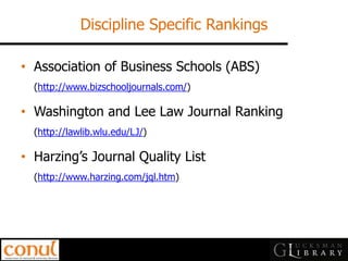Discipline Specific Rankings 
•Association of Business Schools (ABS) (http://www.bizschooljournals.com/) 
•Washington and Lee Law Journal Ranking (http://lawlib.wlu.edu/LJ/) 
•Harzing’s Journal Quality List (http://www.harzing.com/jql.htm)  