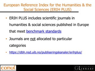 European Reference Index for the Humanities & the Social Sciences (ERIH PLUS) 
•ERIH PLUS includes scientific journals in humanities & social sciences published in Europe that meet benchmark standards 
•Journals are not allocated to particular categories 
•https://dbh.nsd.uib.no/publiseringskanaler/erihplus/  