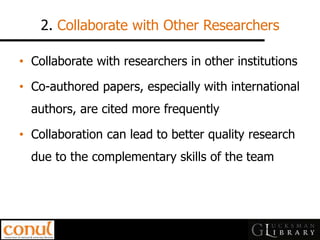 2. Collaborate with Other Researchers 
•Collaborate with researchers in other institutions 
•Co-authored papers, especially with international authors, are cited more frequently 
•Collaboration can lead to better quality research due to the complementary skills of the team  