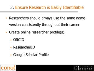 3. Ensure Research is Easily Identifiable 
•Researchers should always use the same name version consistently throughout their career 
•Create online researcher profile(s): 
ORCID 
ResearcherID 
Google Scholar Profile  