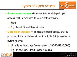 Types of Open Access 
•Green open access  immediate or delayed open access that is provided through self-archiving 
Free 
E.g. Institutional Repositories 
•Gold open access  immediate open access that is provided by a publisher either in a fully OA journal or a hybrid journal 
Usually author pays fee (approx. US$500-US$5,000) 
E.g. PLoS One, Blood Cancer Journal  
