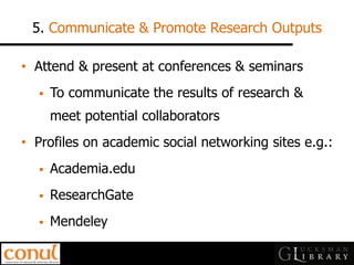 5. Communicate & Promote Research Outputs 
•Attend & present at conferences & seminars 
To communicate the results of research & meet potential collaborators 
•Profiles on academic social networking sites e.g.: 
Academia.edu 
ResearchGate 
Mendeley  