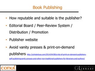 Book Publishing 
•How reputable and suitable is the publisher? 
•Editorial Board / Peer-Review System / Distribution / Promotion 
•Publisher website 
•Avoid vanity presses & print-on-demand publishers http://scholarlyoa.com/2014/04/08/a-list-of-print-on-demand-publishers- self-publishingvanity-presses-and-other-non-traditional-publishers-for-librarians-and-authors/  