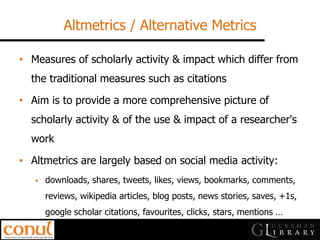 Altmetrics / Alternative Metrics 
•Measures of scholarly activity & impact which differ from the traditional measures such as citations 
•Aim is to provide a more comprehensive picture of scholarly activity & of the use & impact of a researcher's work 
•Altmetrics are largely based on social media activity: 
downloads, shares, tweets, likes, views, bookmarks, comments, reviews, wikipedia articles, blog posts, news stories, saves, +1s, google scholar citations, favourites, clicks, stars, mentions …  