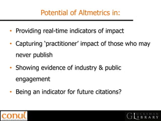 Potential of Altmetrics in: 
•Providing real-time indicators of impact 
•Capturing ‘practitioner’ impact of those who may never publish 
•Showing evidence of industry & public engagement 
•Being an indicator for future citations?  