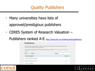 Quality Publishers 
•Many universities have lists of approved/prestigious publishers 
•CERES System of Research Valuation – Publishers ranked A-E http://ceres.fss.uu.nl/rating-lists/publishers/  