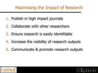 Maximising the Impact of Research 
1.Publish in high impact journals 
2.Collaborate with other researchers 
3.Ensure research is easily identifiable 
4.Increase the visibility of research outputs 
5.Communicate & promote research outputs  