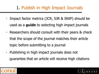 1. Publish in High Impact Journals 
•Impact factor metrics (JCR, SJR & SNIP) should be used as a guide to selecting high impact journals 
•Researchers should consult with their peers & check that the scope of the journal matches their article topic before submitting to a journal 
•Publishing in high impact journals does not guarantee that an article will receive high citations  