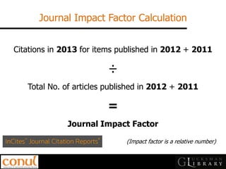 Journal Impact Factor Calculation 
Citations in 2013 for items published in 2012 + 2011 ÷ Total No. of articles published in 2012 + 2011 = Journal Impact Factor (Impact factor is a relative number)  